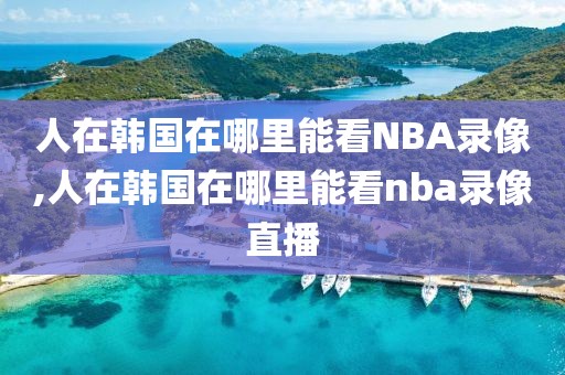 人在韩国在哪里能看NBA录像,人在韩国在哪里能看nba录像直播