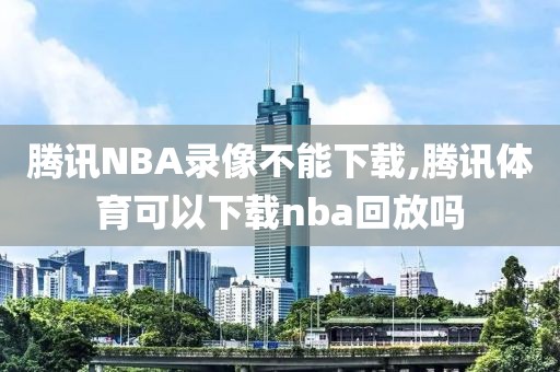 腾讯NBA录像不能下载,腾讯体育可以下载nba回放吗