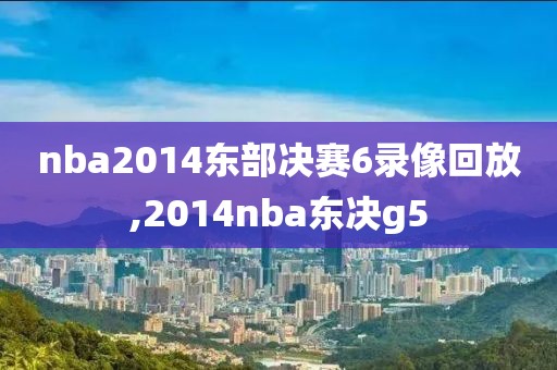 nba2014东部决赛6录像回放,2014nba东决g5