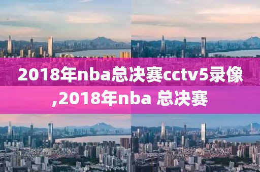 2018年nba总决赛cctv5录像,2018年nba 总决赛