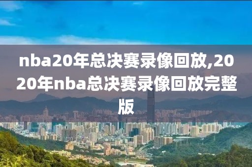 nba20年总决赛录像回放,2020年nba总决赛录像回放完整版