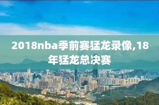 2018nba季前赛猛龙录像,18年猛龙总决赛
