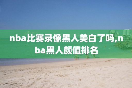 nba比赛录像黑人美白了吗,nba黑人颜值排名