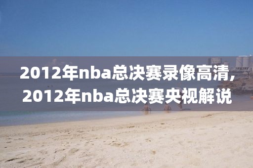 2012年nba总决赛录像高清,2012年nba总决赛央视解说