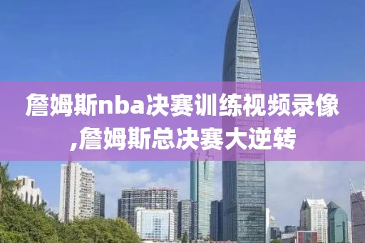 詹姆斯nba决赛训练视频录像,詹姆斯总决赛大逆转