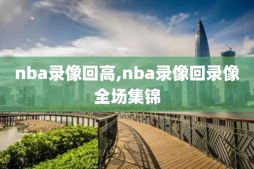 nba录像回高,nba录像回录像全场集锦