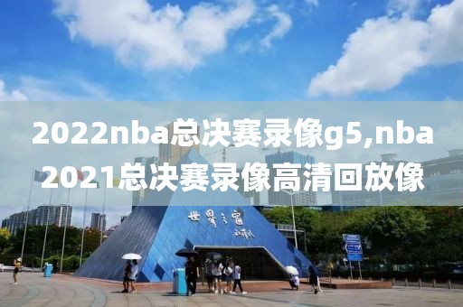 2022nba总决赛录像g5,nba2021总决赛录像高清回放像