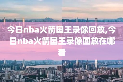 今日nba火箭国王录像回放,今日nba火箭国王录像回放在哪看