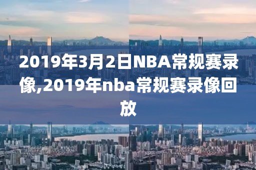 2019年3月2日NBA常规赛录像,2019年nba常规赛录像回放