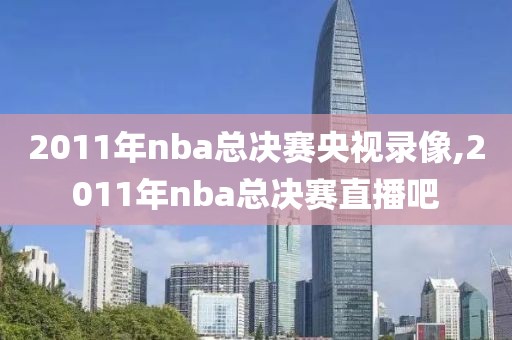 2011年nba总决赛央视录像,2011年nba总决赛直播吧