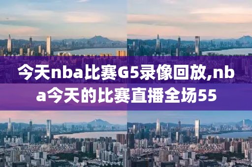 今天nba比赛G5录像回放,nba今天的比赛直播全场55