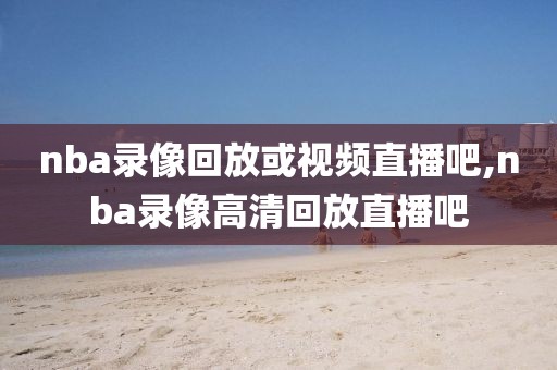 nba录像回放或视频直播吧,nba录像高清回放直播吧