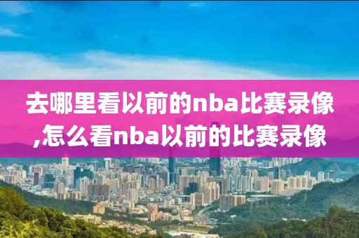 去哪里看以前的nba比赛录像,怎么看nba以前的比赛录像