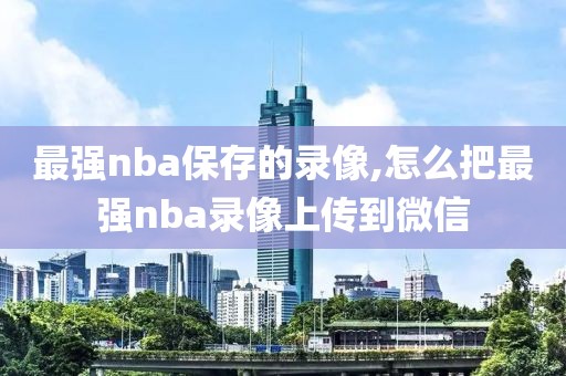 最强nba保存的录像,怎么把最强nba录像上传到微信