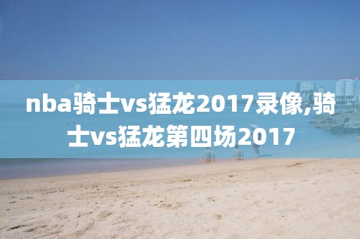 nba骑士vs猛龙2017录像,骑士vs猛龙第四场2017
