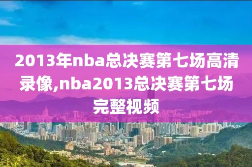 2013年nba总决赛第七场高清录像,nba2013总决赛第七场完整视频