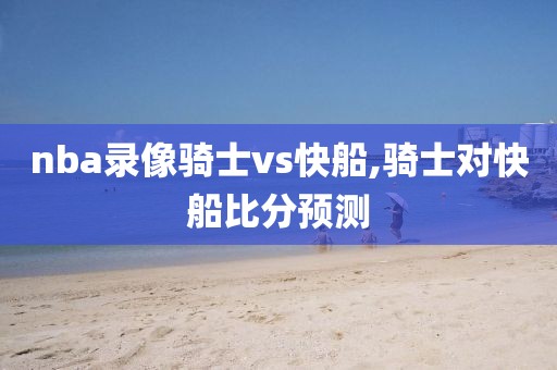 nba录像骑士vs快船,骑士对快船比分预测