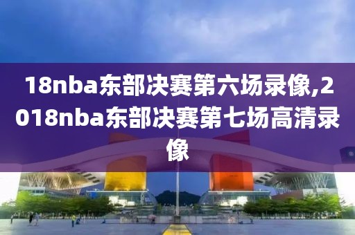 18nba东部决赛第六场录像,2018nba东部决赛第七场高清录像
