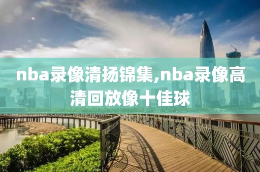 nba录像清扬锦集,nba录像高清回放像十佳球 nba录像清扬锦集,nba录像高清回放像十佳球