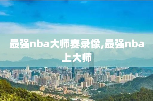 最强nba大师赛录像,最强nba上大师