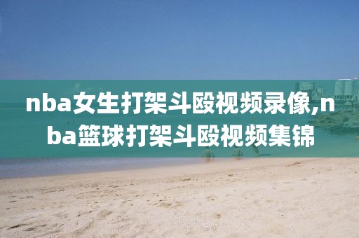 nba女生打架斗殴视频录像,nba篮球打架斗殴视频集锦