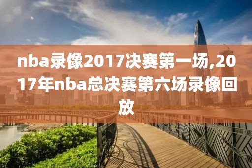 nba录像2017决赛第一场,2017年nba总决赛第六场录像回放