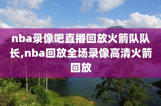 nba录像吧直播回放火箭队队长,nba回放全场录像高清火箭回放