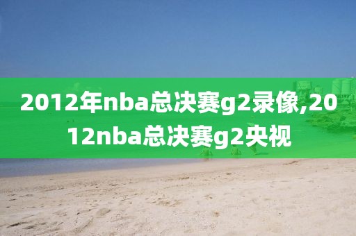 2012年nba总决赛g2录像,2012nba总决赛g2央视