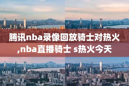 腾讯nba录像回放骑士对热火,nba直播骑士 s热火今天
