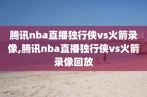 腾讯nba直播独行侠vs火箭录像,腾讯nba直播独行侠vs火箭录像回放