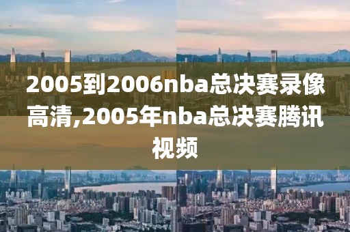 2005到2006nba总决赛录像高清,2005年nba总决赛腾讯视频