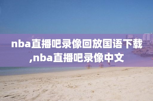 nba直播吧录像回放国语下载,nba直播吧录像中文