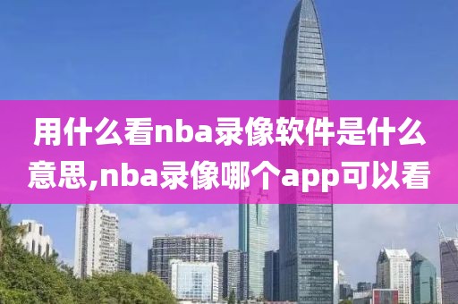 用什么看nba录像软件是什么意思,nba录像哪个app可以看