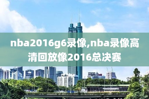 nba2016g6录像,nba录像高清回放像2016总决赛