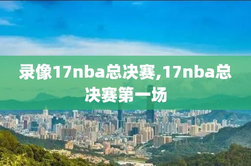 录像17nba总决赛,17nba总决赛第一场