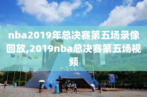 nba2019年总决赛第五场录像回放,2019nba总决赛第五场视频
