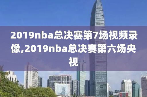 2019nba总决赛第7场视频录像,2019nba总决赛第六场央视