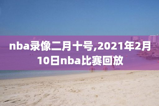 nba录像二月十号,2021年2月10日nba比赛回放