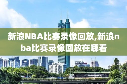 新浪NBA比赛录像回放,新浪nba比赛录像回放在哪看