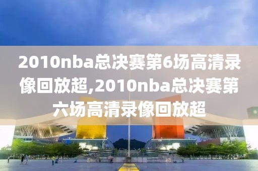 2010nba总决赛第6场高清录像回放超,2010nba总决赛第六场高清录像回放超