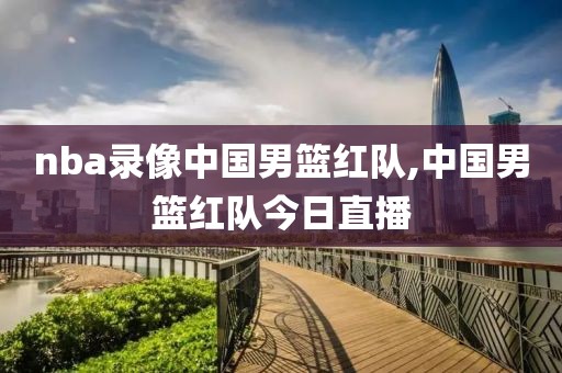 nba录像中国男篮红队,中国男篮红队今日直播