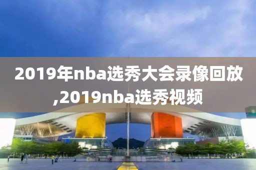 2019年nba选秀大会录像回放,2019nba选秀视频
