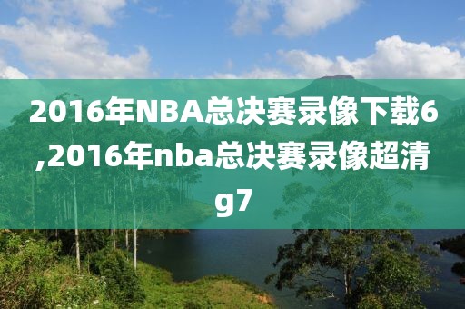 2016年NBA总决赛录像下载6,2016年nba总决赛录像超清g7