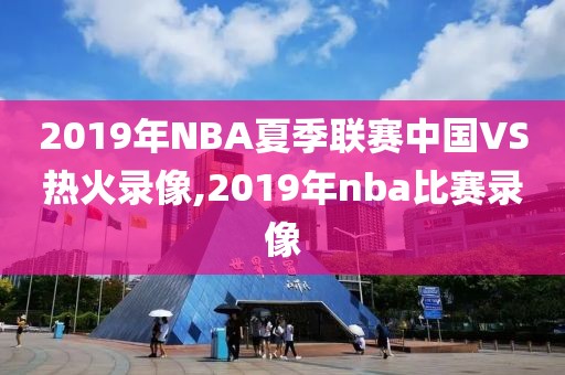 2019年NBA夏季联赛中国VS热火录像,2019年nba比赛录像