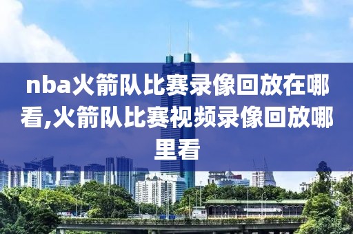 nba火箭队比赛录像回放在哪看,火箭队比赛视频录像回放哪里看