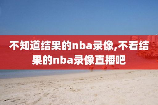 不知道结果的nba录像,不看结果的nba录像直播吧