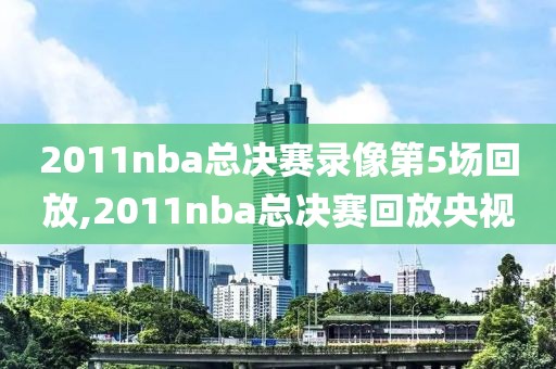 2011nba总决赛录像第5场回放,2011nba总决赛回放央视