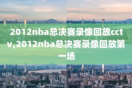2012nba总决赛录像回放cctv,2012nba总决赛录像回放第一场