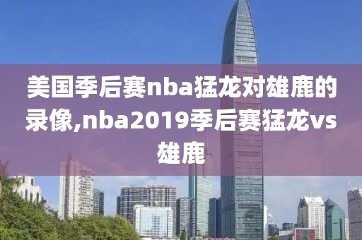 美国季后赛nba猛龙对雄鹿的录像,nba2019季后赛猛龙vs雄鹿