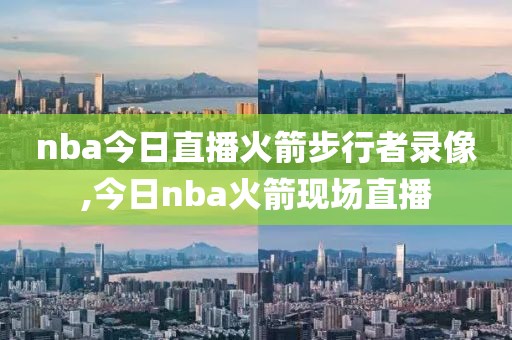 nba今日直播火箭步行者录像,今日nba火箭现场直播